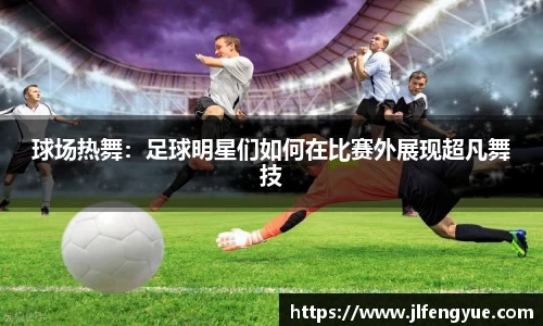 球场热舞：足球明星们如何在比赛外展现超凡舞技
